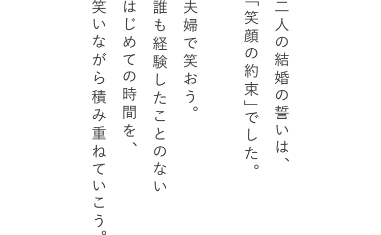 二人の結婚の誓いは、「笑顔の約束」でした。夫婦で笑おう。誰も経験したことのないはじめての時間を、笑いながら積み重ねていこう。