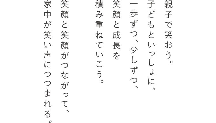 親子で笑おう。子どもといっしょに、一歩ずつ、少しずつ、笑顔と成長を積み重ねていこう。笑顔と笑顔がつながって、家中が笑い声につつまれる。