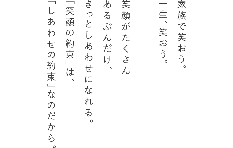 家族で笑おう。一生、笑おう。笑顔がたくさんあるぶんだけ、きっとしあわせになれる。「笑顔の約束」は、「しあわせの約束」なのだから。