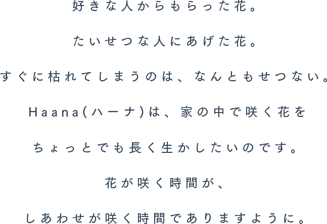 好きな人からもらった花。たいせつな人にあげた花。すぐに枯れてしまうのは、なんともせつない。Haana(ハーナ)は、家の中で咲く花をちょっとでも長く生かしたいのです。花が咲く時間が、しあわせが咲く時間でありますように。