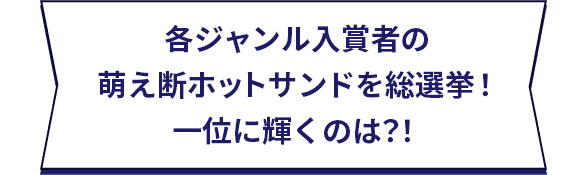 各ジャンル入賞者の萌え断ホットサンドを総選挙！一位に輝くのは？！