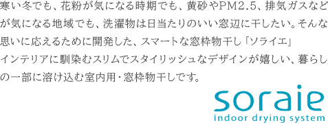 寒い冬でも、花粉が気になる時期でも、黄砂やPM2.5、排気ガスなどが気になる地域でも、洗濯物は日当たりのいい窓辺に干したい。そんな思いに応えるために開発した、スマートな窓枠物干し「ソライエ」インテリアに馴染むスリムでスタイリッシュなデザインが嬉しい、暮らしの一部に溶け込む室内用・窓枠物干しです。