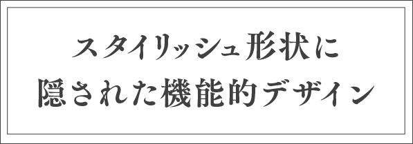 スタイリッシュ形状に隠された機能的デザイン