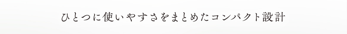 ひとつに使いやすさをまとめたコンパクト設計