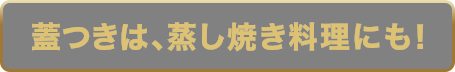 蓋つきは、蒸し焼き料理にも！