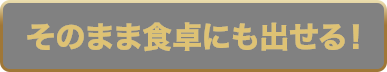 そのまま食卓にも出せる！