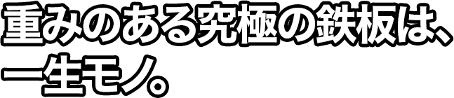 重みのある究極の鉄板は、一生モノ。