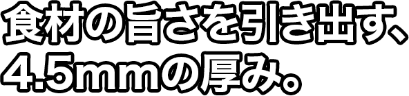 食材の旨さを引き出す、4.5mmの厚み