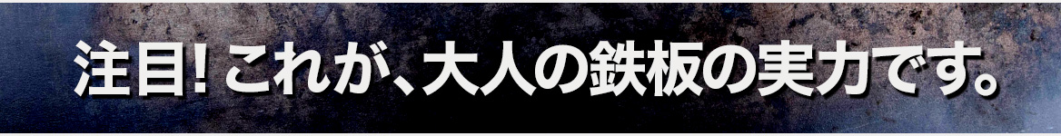 注目！これが、大人の鉄板の実力です。