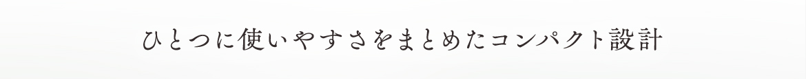 ひとつに使いやすさをまとめたコンパクト設計