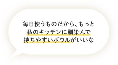 毎日使うものだから、もっと私のキッチンに馴染んで持ちやすいボウルがいいな