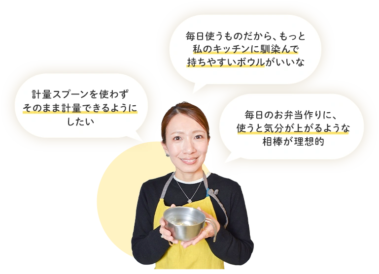 毎日使うものだから、もっと私のキッチンに馴染んで持ちやすいボウルがいいな 計量スプーンを使わずそのまま計量できるようにしたい 毎日のお弁当作りに、使うと気分が上がるような相棒が理想的